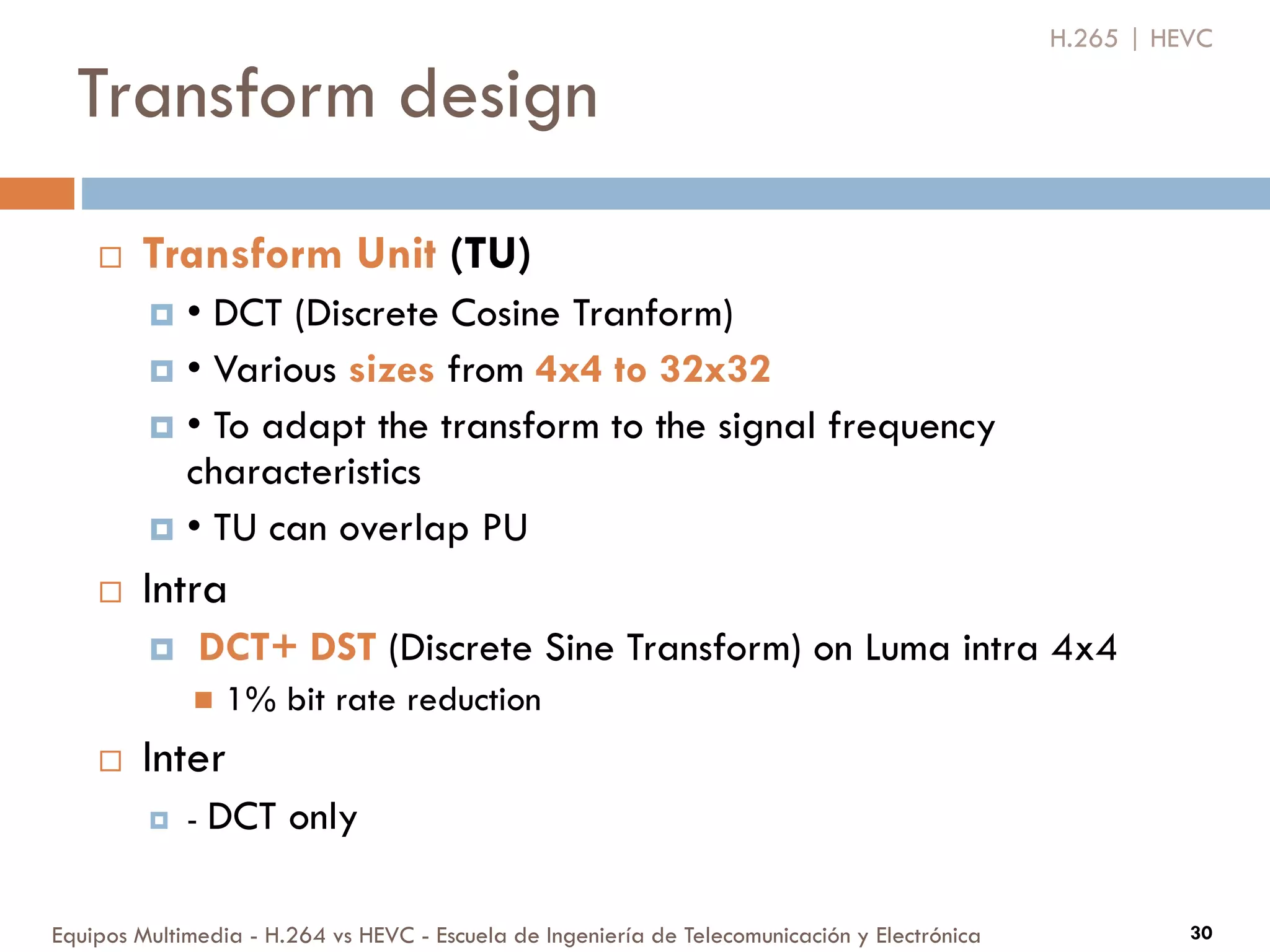 Transform design
Equipos Multimedia - H.264 vs HEVC - Escuela de Ingeniería de Telecomunicación y Electrónica 30
 Transform Unit (TU)
 • DCT (Discrete Cosine Tranform)
 • Various sizes from 4x4 to 32x32
 • To adapt the transform to the signal frequency
characteristics
 • TU can overlap PU
 Intra
 DCT+ DST (Discrete Sine Transform) on Luma intra 4x4
 1% bit rate reduction
 Inter
 - DCT only
H.265 | HEVC
 
