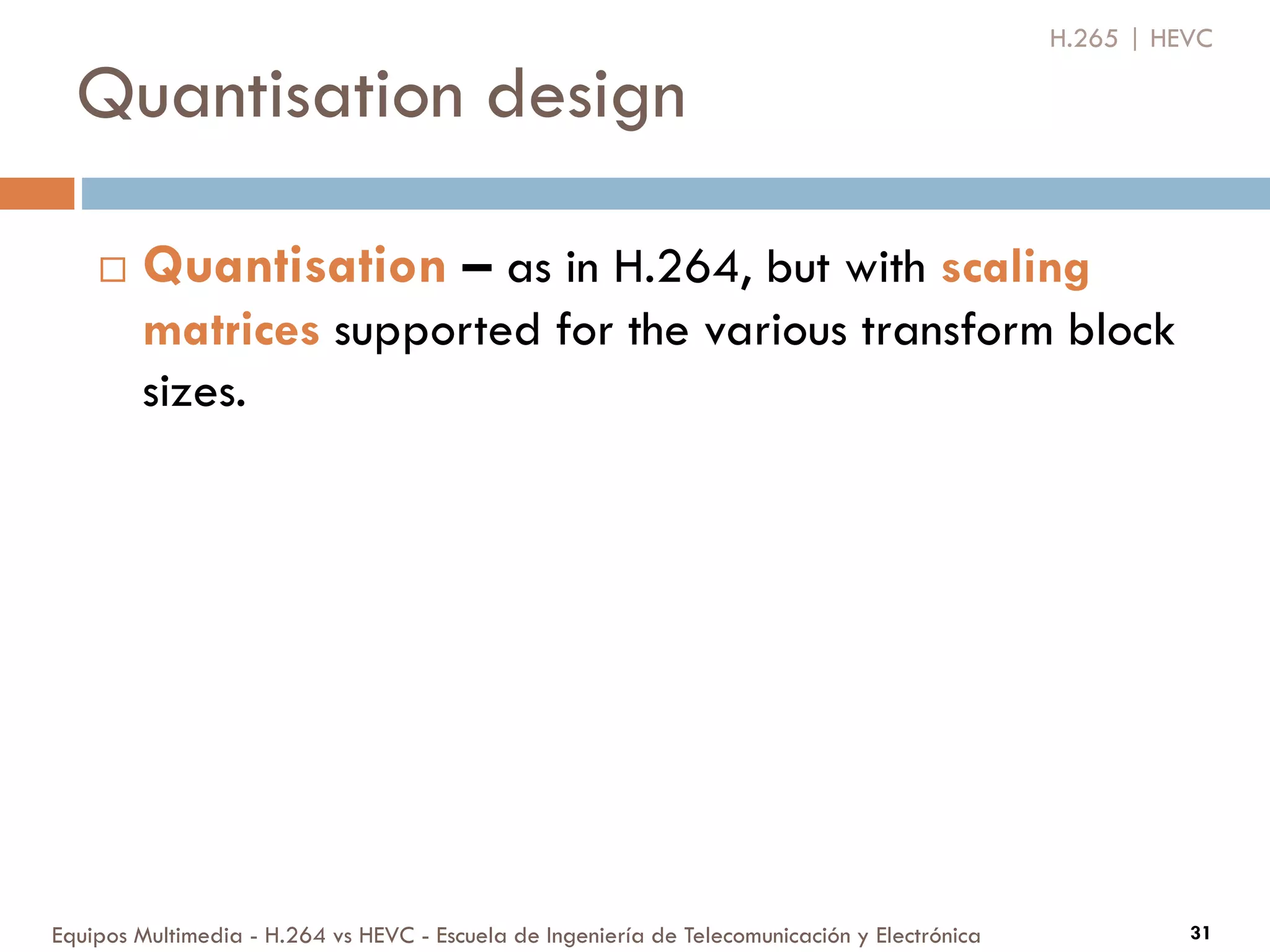 Quantisation design
Equipos Multimedia - H.264 vs HEVC - Escuela de Ingeniería de Telecomunicación y Electrónica 31
 Quantisation – as in H.264, but with scaling
matrices supported for the various transform block
sizes.
H.265 | HEVC
 