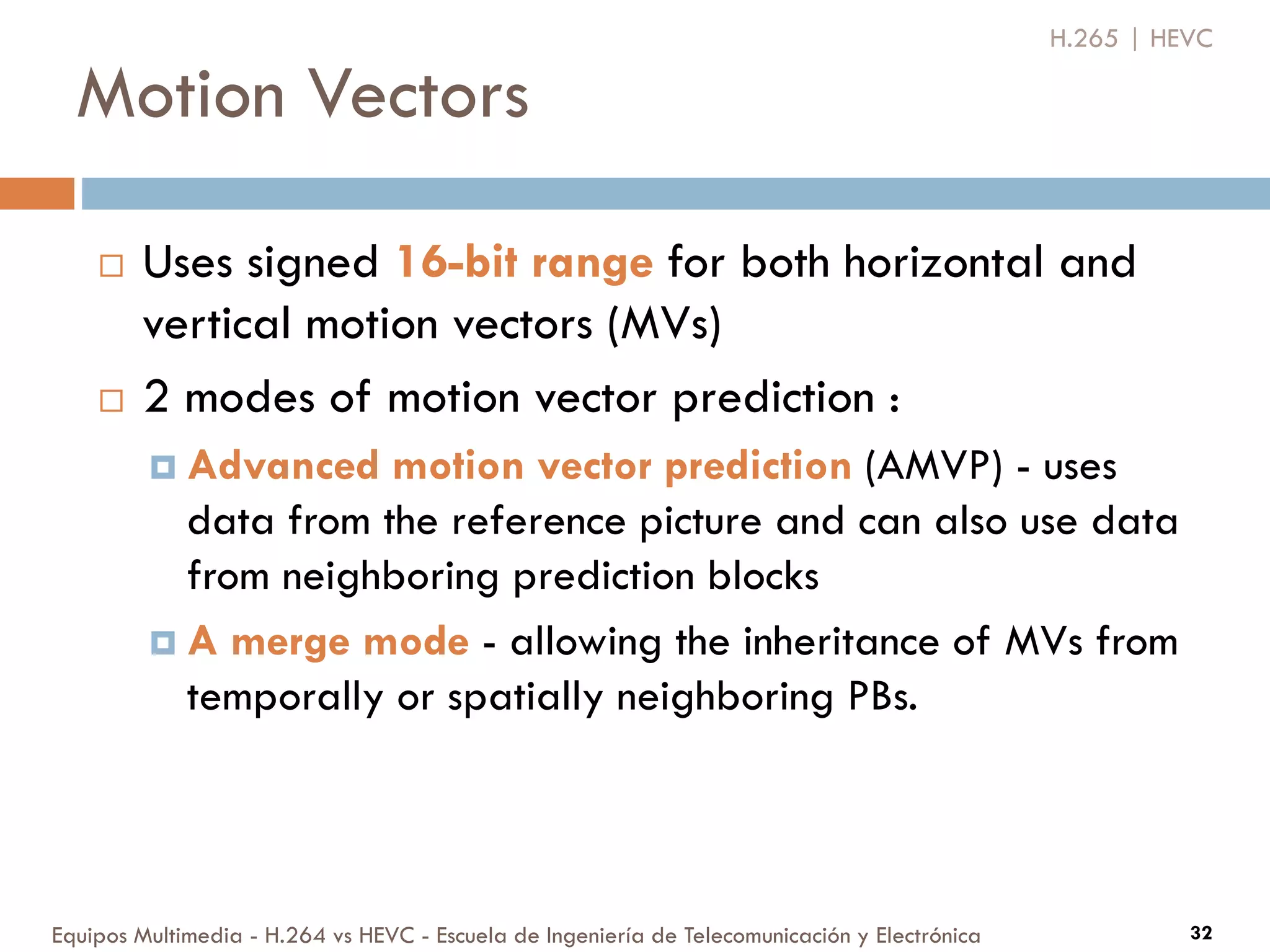 Motion Vectors
Equipos Multimedia - H.264 vs HEVC - Escuela de Ingeniería de Telecomunicación y Electrónica 32
H.265 | HEVC
 Uses signed 16-bit range for both horizontal and
vertical motion vectors (MVs)
 2 modes of motion vector prediction :
 Advanced motion vector prediction (AMVP) - uses
data from the reference picture and can also use data
from neighboring prediction blocks
 A merge mode - allowing the inheritance of MVs from
temporally or spatially neighboring PBs.
 