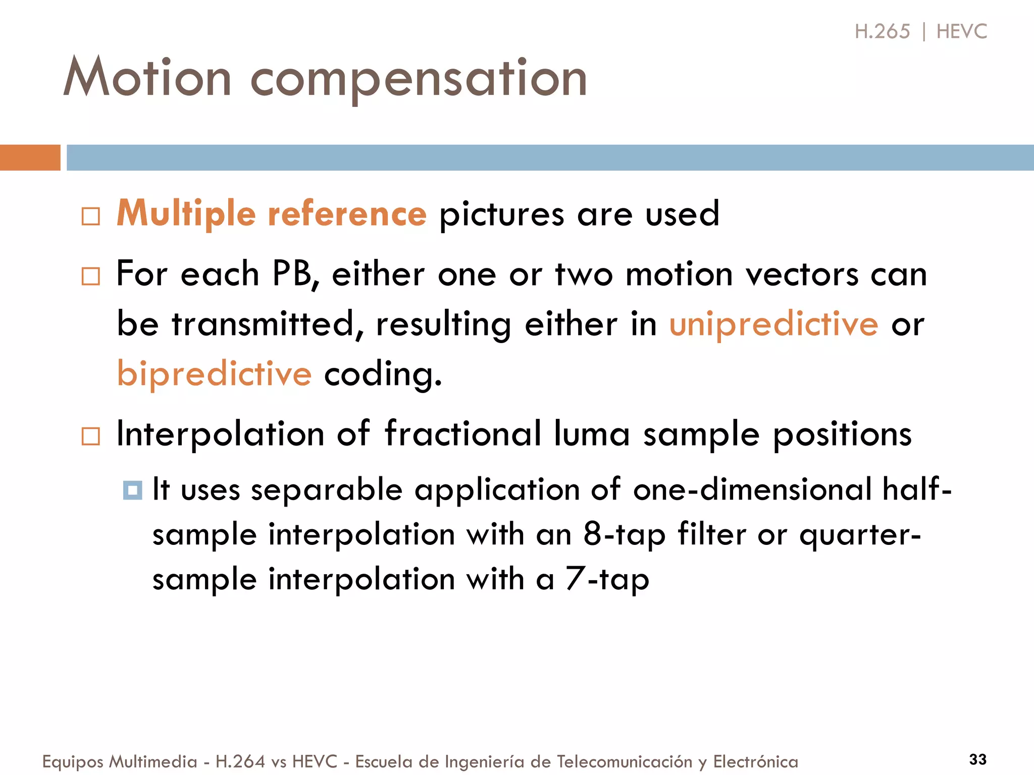 Motion compensation
Equipos Multimedia - H.264 vs HEVC - Escuela de Ingeniería de Telecomunicación y Electrónica 33
 Multiple reference pictures are used
 For each PB, either one or two motion vectors can
be transmitted, resulting either in unipredictive or
bipredictive coding.
 Interpolation of fractional luma sample positions
 It uses separable application of one-dimensional half-
sample interpolation with an 8-tap filter or quarter-
sample interpolation with a 7-tap
H.265 | HEVC
 