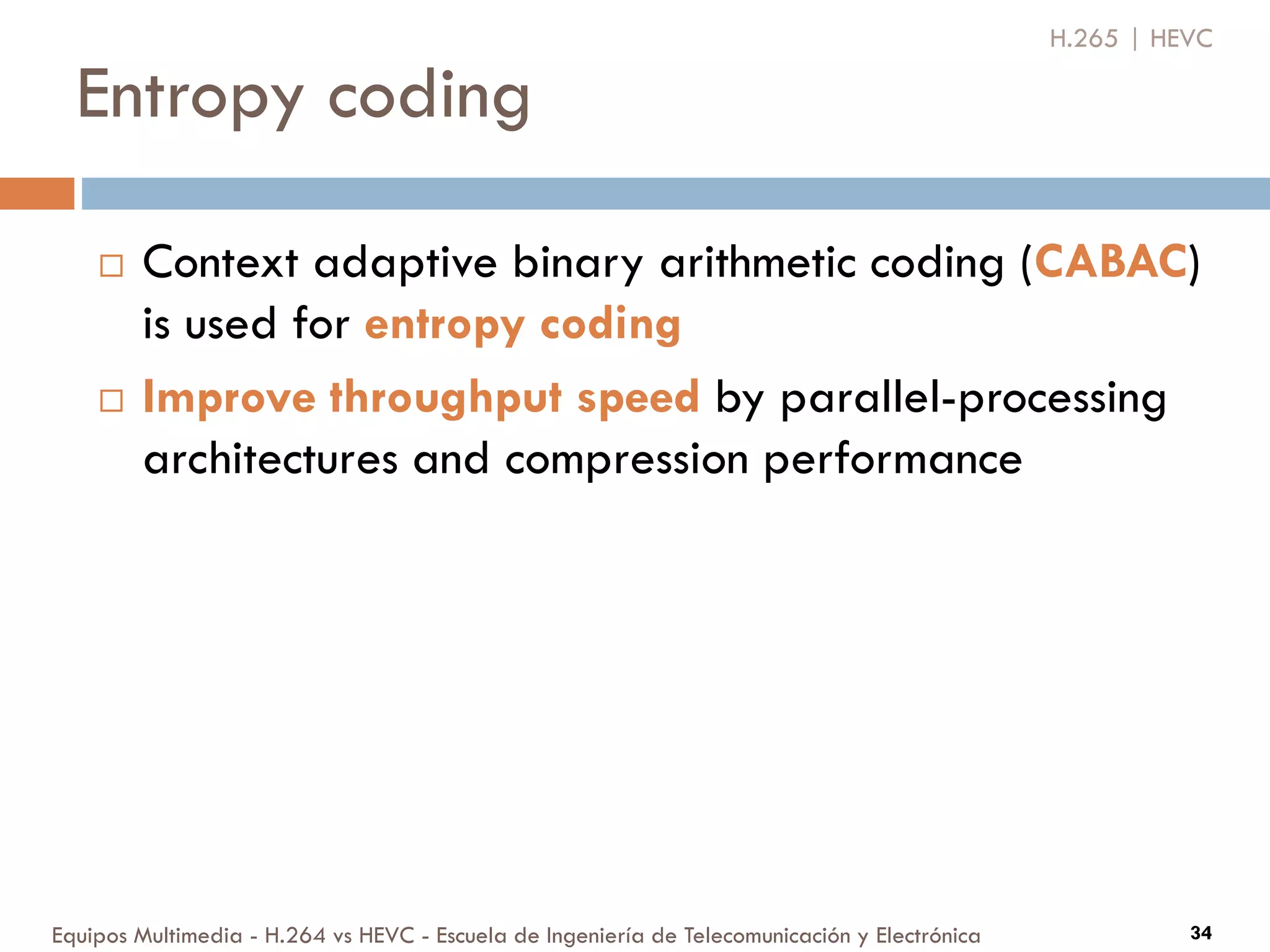 Entropy coding
Equipos Multimedia - H.264 vs HEVC - Escuela de Ingeniería de Telecomunicación y Electrónica 34
 Context adaptive binary arithmetic coding (CABAC)
is used for entropy coding
 Improve throughput speed by parallel-processing
architectures and compression performance
H.265 | HEVC
 