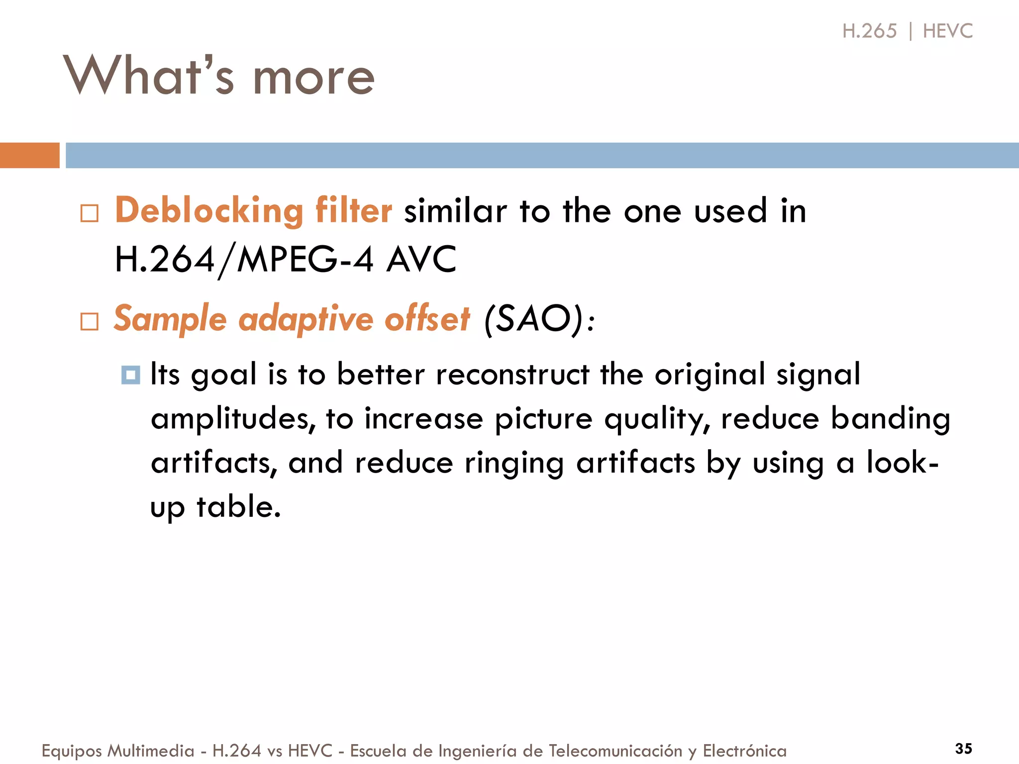 What’s more
Equipos Multimedia - H.264 vs HEVC - Escuela de Ingeniería de Telecomunicación y Electrónica 35
H.265 | HEVC
 Deblocking filter similar to the one used in
H.264/MPEG-4 AVC
 Sample adaptive offset (SAO):
 Its goal is to better reconstruct the original signal
amplitudes, to increase picture quality, reduce banding
artifacts, and reduce ringing artifacts by using a look-
up table.
 