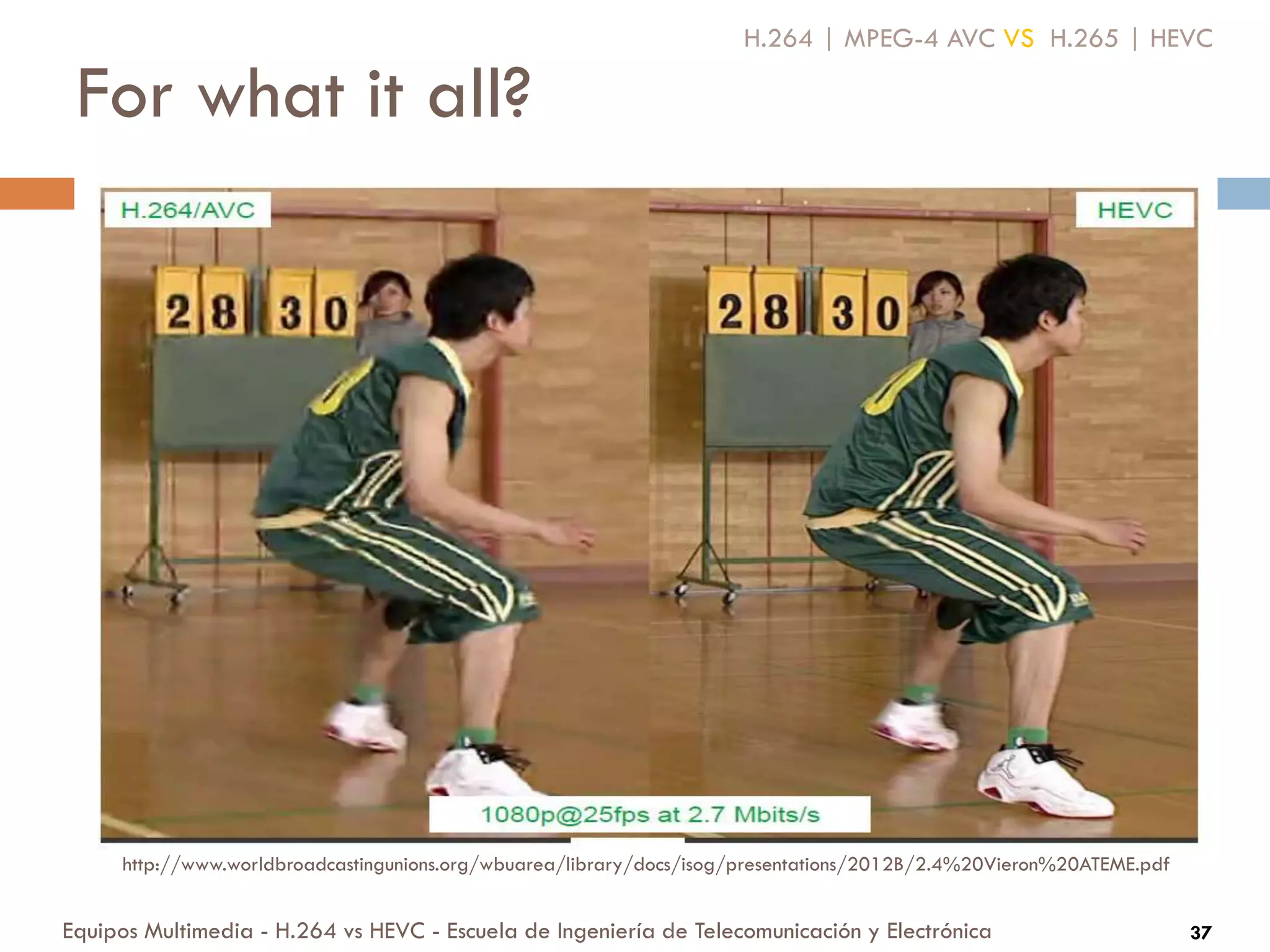 For what it all?
Equipos Multimedia - H.264 vs HEVC - Escuela de Ingeniería de Telecomunicación y Electrónica 37
H.264 | MPEG-4 AVC VS H.265 | HEVC
http://www.worldbroadcastingunions.org/wbuarea/library/docs/isog/presentations/2012B/2.4%20Vieron%20ATEME.pdf
 