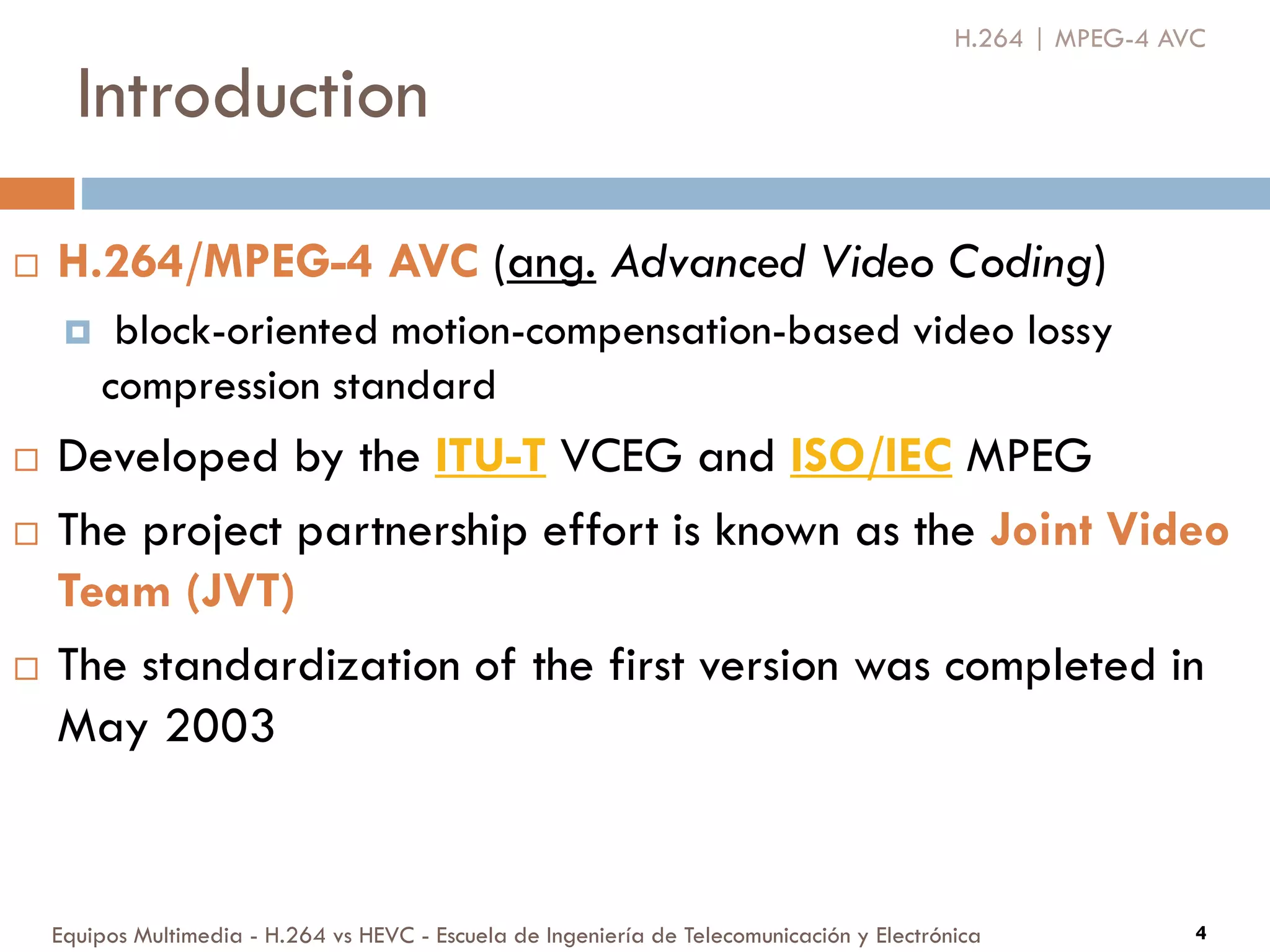 Introduction
Equipos Multimedia - H.264 vs HEVC - Escuela de Ingeniería de Telecomunicación y Electrónica
 H.264/MPEG-4 AVC (ang. Advanced Video Coding)
 block-oriented motion-compensation-based video lossy
compression standard
 Developed by the ITU-T VCEG and ISO/IEC MPEG
 The project partnership effort is known as the Joint Video
Team (JVT)
 The standardization of the first version was completed in
May 2003
4
H.264 | MPEG-4 AVC
 