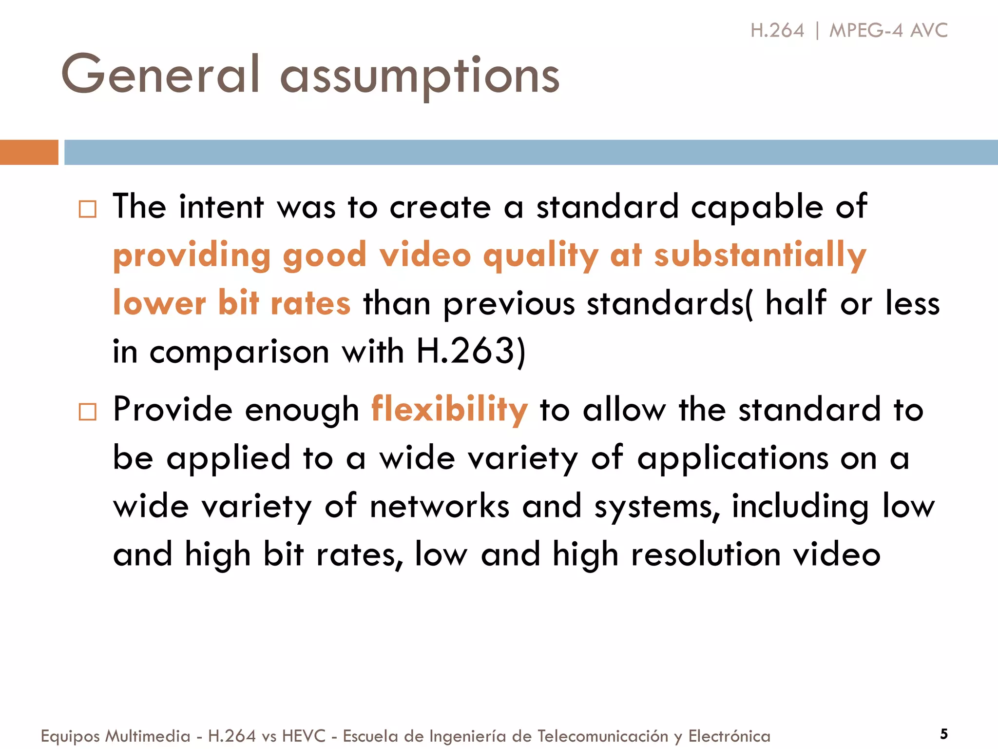 General assumptions
Equipos Multimedia - H.264 vs HEVC - Escuela de Ingeniería de Telecomunicación y Electrónica 5
 The intent was to create a standard capable of
providing good video quality at substantially
lower bit rates than previous standards( half or less
in comparison with H.263)
 Provide enough flexibility to allow the standard to
be applied to a wide variety of applications on a
wide variety of networks and systems, including low
and high bit rates, low and high resolution video
H.264 | MPEG-4 AVC
 