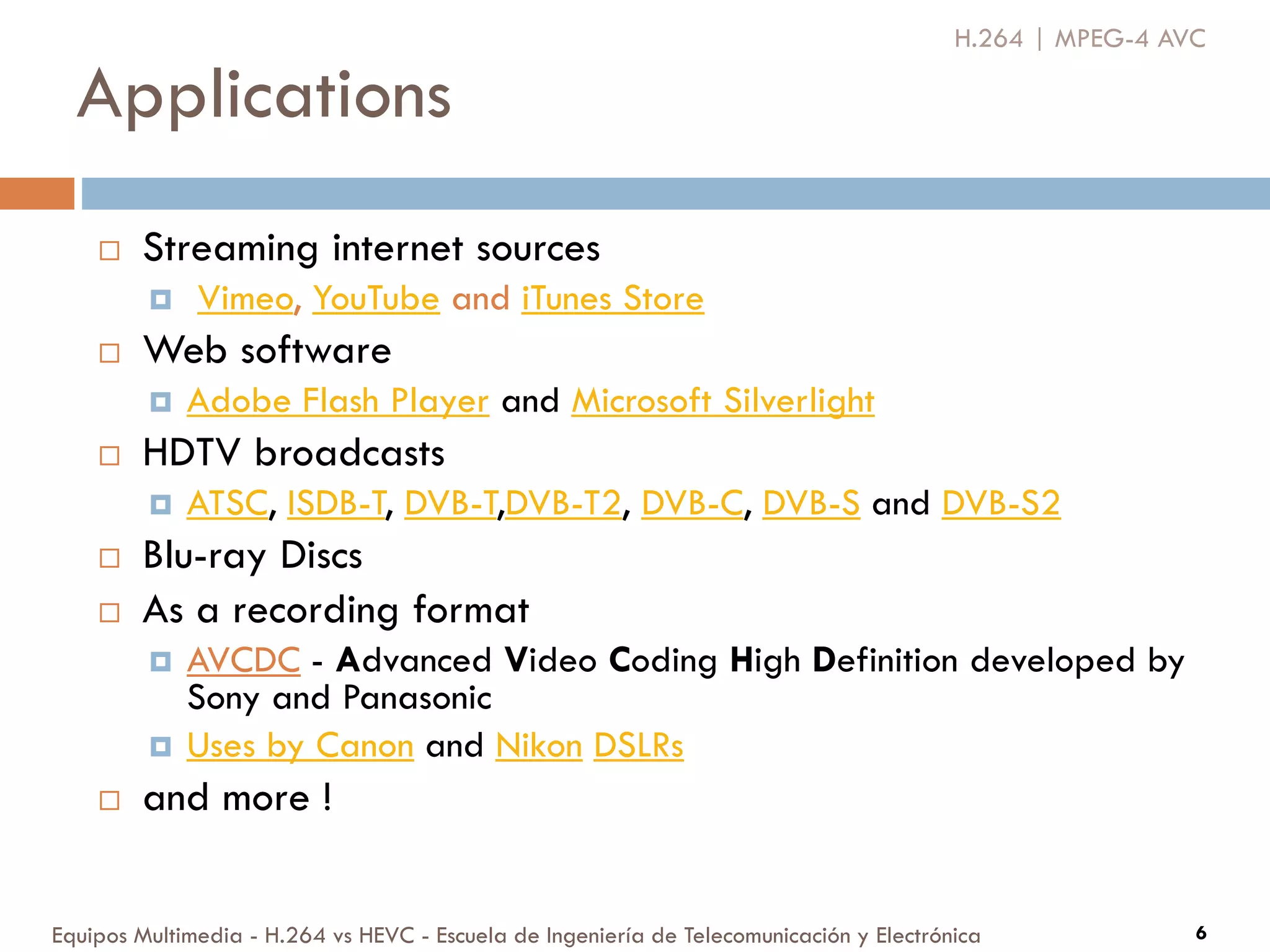 Applications
Equipos Multimedia - H.264 vs HEVC - Escuela de Ingeniería de Telecomunicación y Electrónica 6
 Streaming internet sources
 Vimeo, YouTube and iTunes Store
 Web software
 Adobe Flash Player and Microsoft Silverlight
 HDTV broadcasts
 ATSC, ISDB-T, DVB-T,DVB-T2, DVB-C, DVB-S and DVB-S2
 Blu-ray Discs
 As a recording format
 AVCDC - Advanced Video Coding High Definition developed by
Sony and Panasonic
 Uses by Canon and Nikon DSLRs
 and more !
H.264 | MPEG-4 AVC
 