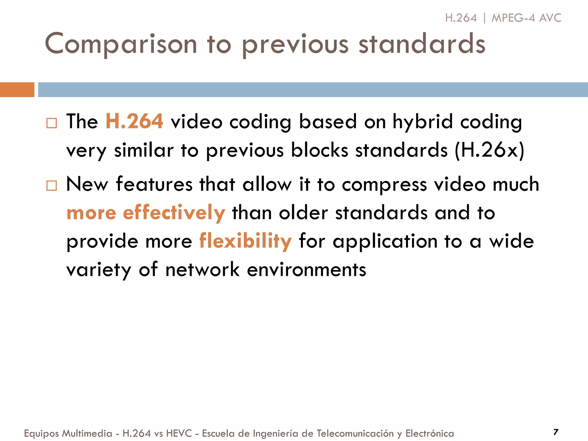 Comparison to previous standards
Equipos Multimedia - H.264 vs HEVC - Escuela de Ingeniería de Telecomunicación y Electrónica 7
 The H.264 video coding based on hybrid coding
very similar to previous blocks standards (H.26x)
 New features that allow it to compress video much
more effectively than older standards and to
provide more flexibility for application to a wide
variety of network environments
H.264 | MPEG-4 AVC
 
