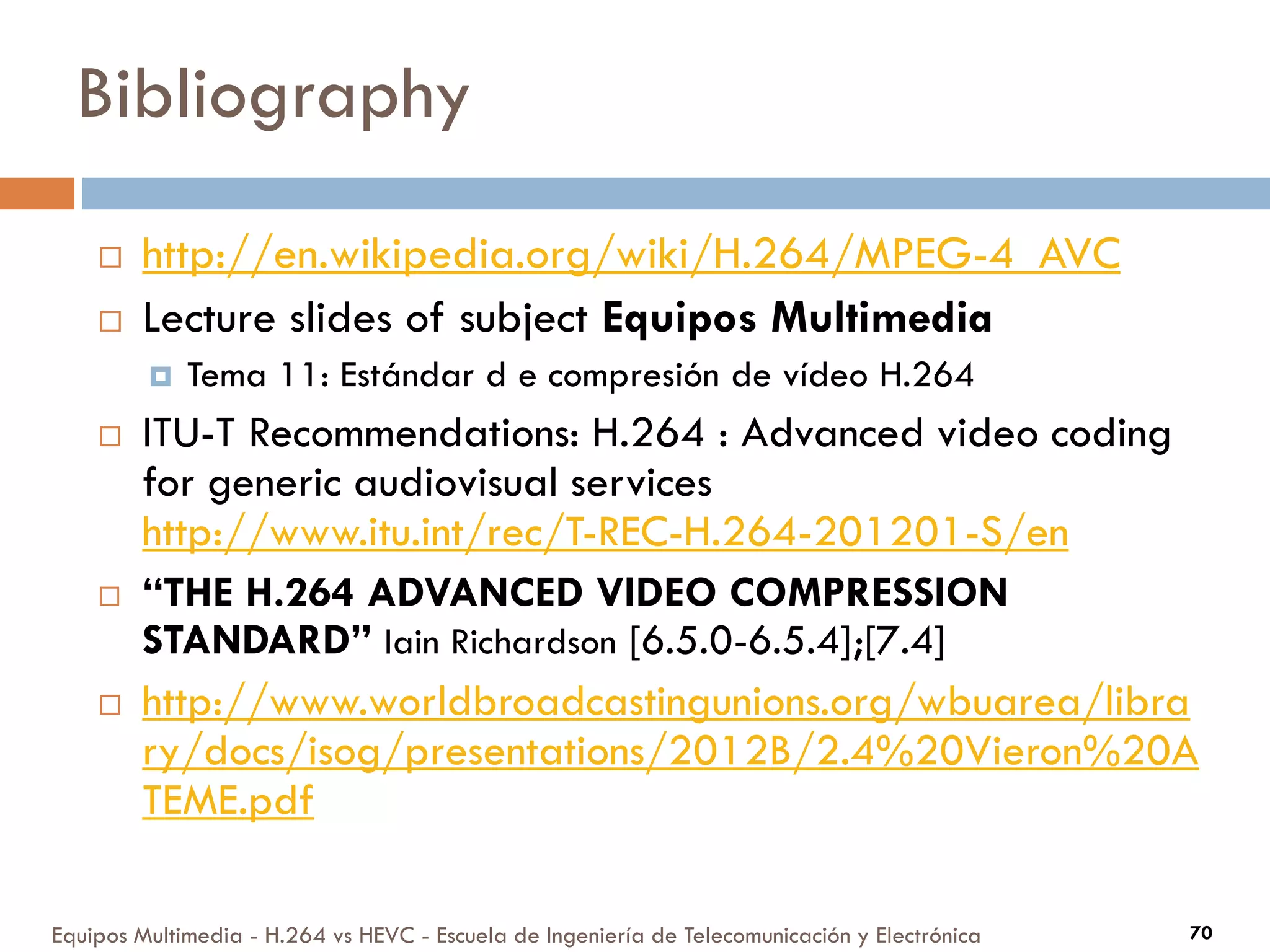 Bibliography
Equipos Multimedia - H.264 vs HEVC - Escuela de Ingeniería de Telecomunicación y Electrónica 70
 http://en.wikipedia.org/wiki/H.264/MPEG-4_AVC
 Lecture slides of subject Equipos Multimedia
 Tema 11: Estándar d e compresión de vídeo H.264
 ITU-T Recommendations: H.264 : Advanced video coding
for generic audiovisual services
http://www.itu.int/rec/T-REC-H.264-201201-S/en
 “THE H.264 ADVANCED VIDEO COMPRESSION
STANDARD” Iain Richardson [6.5.0-6.5.4];[7.4]
 http://www.worldbroadcastingunions.org/wbuarea/libra
ry/docs/isog/presentations/2012B/2.4%20Vieron%20A
TEME.pdf
 