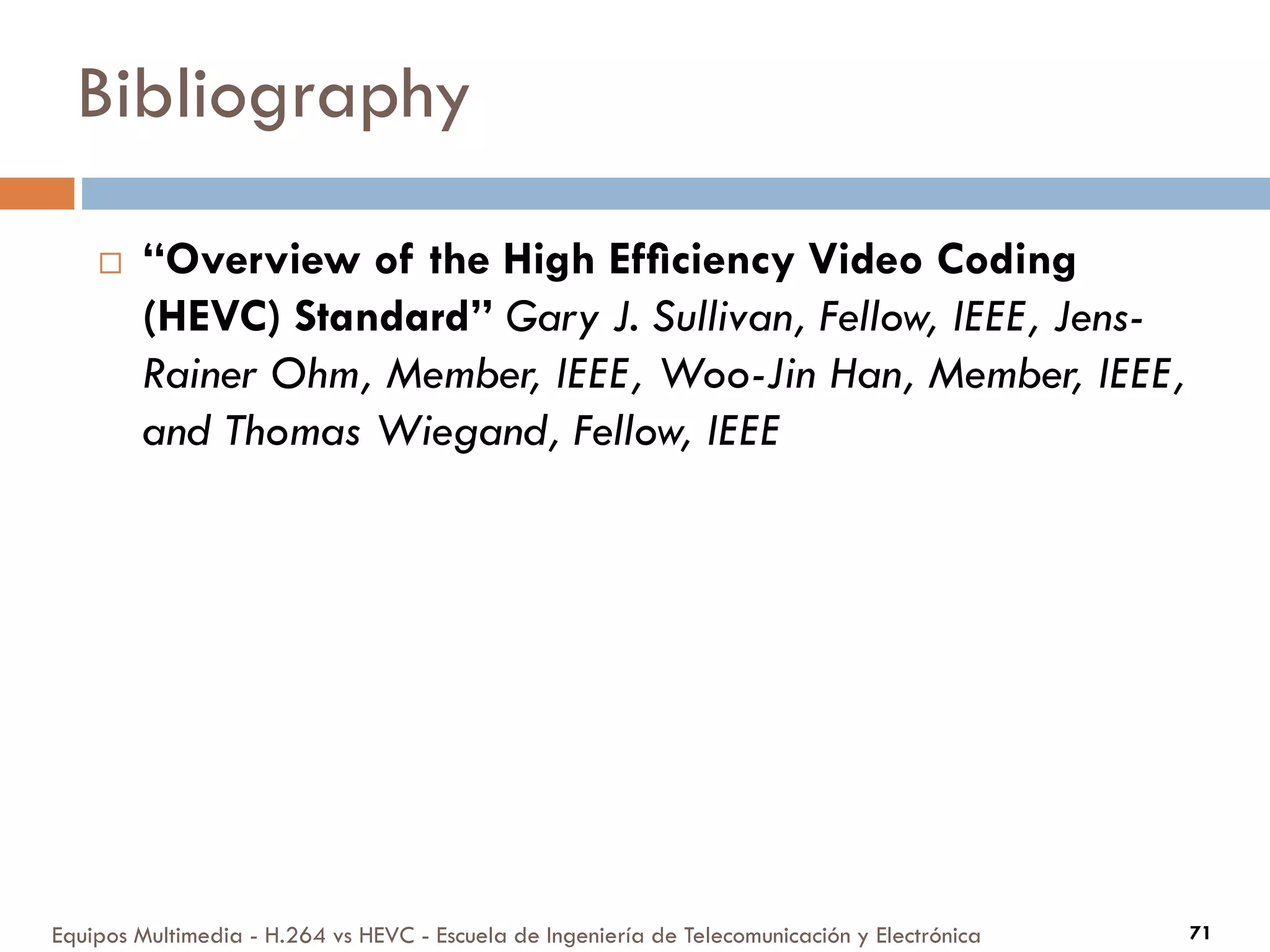 Bibliography
Equipos Multimedia - H.264 vs HEVC - Escuela de Ingeniería de Telecomunicación y Electrónica 71
 “Overview of the High Efﬁciency Video Coding
(HEVC) Standard” Gary J. Sullivan, Fellow, IEEE, Jens-
Rainer Ohm, Member, IEEE, Woo-Jin Han, Member, IEEE,
and Thomas Wiegand, Fellow, IEEE
 