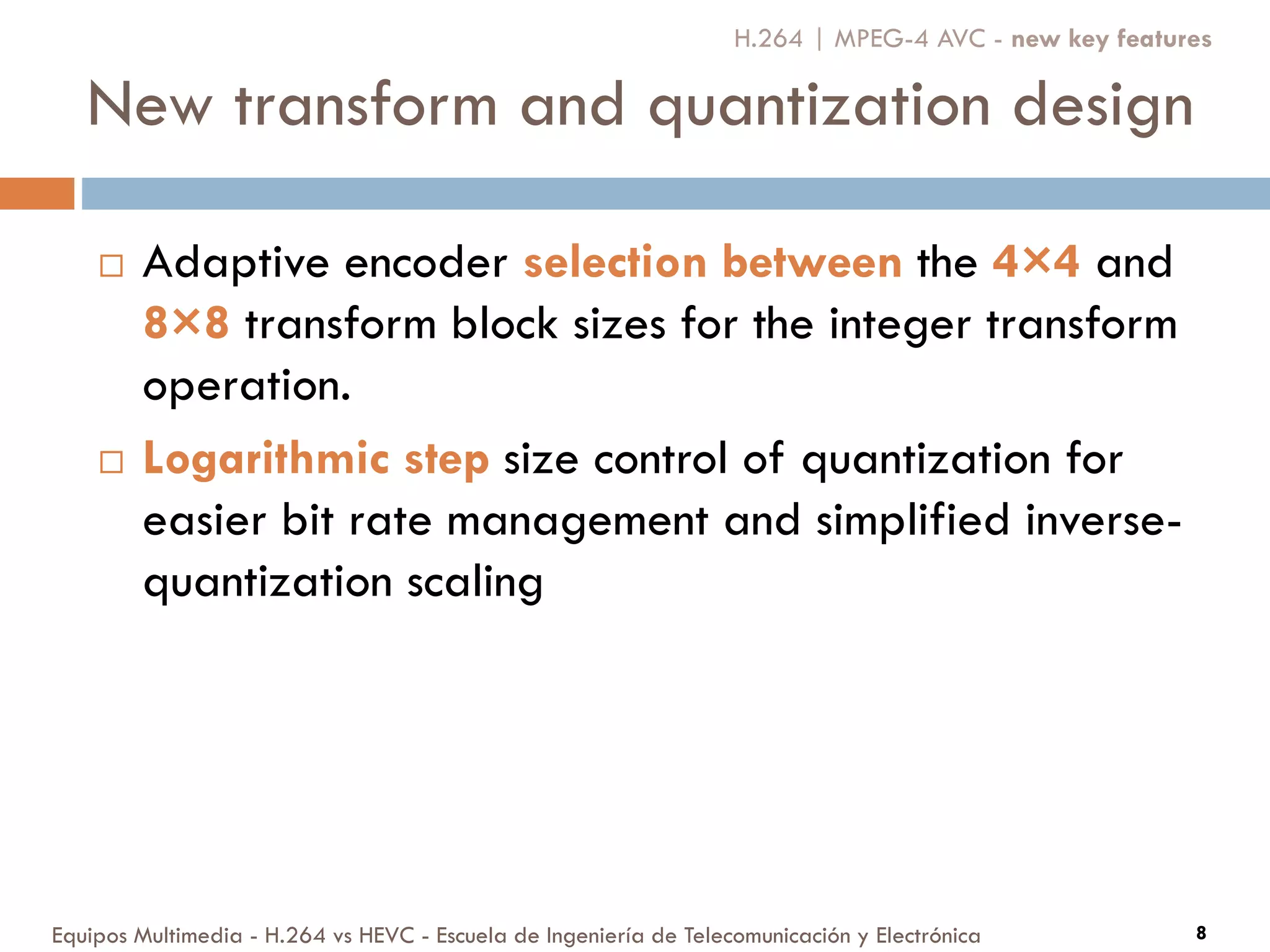 New transform and quantization design
Equipos Multimedia - H.264 vs HEVC - Escuela de Ingeniería de Telecomunicación y Electrónica 8
 Adaptive encoder selection between the 4×4 and
8×8 transform block sizes for the integer transform
operation.
 Logarithmic step size control of quantization for
easier bit rate management and simplified inverse-
quantization scaling
H.264 | MPEG-4 AVC - new key features
 