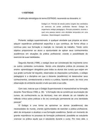 1.1ESTÁGIO
A definição etimológica do termo ESTÁGIO, recorrendo ao dicionário, é:
Estágio s.m. Período de estudo prático exigido dos candidatos
ao exercício de certas profissões liberais: Estágio de
engenharia; estágio pedagógico. /Período probatório, durante o
qual uma pessoa exerce uma atividade temporária em uma
empresa. / Aprendizagem, experiência.
Portanto, estágio supervisionado, é qualquer atividade que propicie ao aluno
adquirir experiência profissional específica e que contribua, de forma eficaz e
contínua para sua formação e inserção no mercado de trabalho. Tendo como
objetivo proporcionar ao aluno a oportunidade de aplicar seus conhecimentos
acadêmicos em situações da prática profissional, criando a possibilidade do
exercício de suas habilidades.
Segundo Alarcão (1996), o estágio deve ser considerado tão importante como
os outros conteúdos curriculares. Sendo uma disciplina prática do processo de
ensino- aprendizagem obrigatória para todos os alunos dos cursos que exijam em
sua grade curricular tal requisito, observadas as disposições curriculares, o estágio
pedagógico é a disciplina em que o discente (acadêmico) irá desenvolver seus
conhecimentos, correlacionando a teoria e a prática, fazendo assim, de inicio uma
observação do ambiente escolar e tudo que está a sua volta.
Com isso, nota-se que o Estágio Supervisionado é imprescindível na formação
docente. Para Nóvoa (1992, p. 38). “a formação não se constrói por acumulação (de
cursos, de conhecimento ou de técnicas), mas sim através de um trabalho de
reflexão crítica sobre práticas e de (re) construção permanente de uma identidade
pessoal.”
O Estágio é uma forma de aproximar os alunos (acadêmicos) das
necessidades do mundo, criando oportunidades de exercitar a prática profissional,
além de enriquecer e atualizar a sua formação acadêmica. Sendo um momento de
grande importância no processo de formação profissional, possibilita ao estudante
vivenciar na prática aquilo que é estudando durante o curso. Por meio dele, o
 