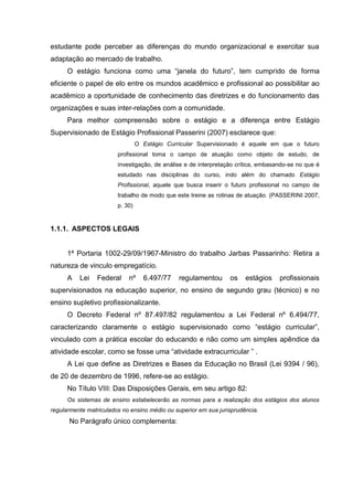 estudante pode perceber as diferenças do mundo organizacional e exercitar sua
adaptação ao mercado de trabalho.
O estágio funciona como uma “janela do futuro”, tem cumprido de forma
eficiente o papel de elo entre os mundos acadêmico e profissional ao possibilitar ao
acadêmico a oportunidade de conhecimento das diretrizes e do funcionamento das
organizações e suas inter-relações com a comunidade.
Para melhor compreensão sobre o estágio e a diferença entre Estágio
Supervisionado de Estágio Profissional Passerini (2007) esclarece que:
O Estágio Curricular Supervisionado é aquele em que o futuro
profissional toma o campo de atuação como objeto de estudo, de
investigação, de análise e de interpretação crítica, embasando-se no que é
estudado nas disciplinas do curso, indo além do chamado Estágio
Profissional, aquele que busca inserir o futuro profissional no campo de
trabalho de modo que este treine as rotinas de atuação. (PASSERINI 2007,
p. 30)
1.1.1. ASPECTOS LEGAIS
1ª Portaria 1002-29/09/1967-Ministro do trabalho Jarbas Passarinho: Retira a
natureza de vinculo empregatício.
A Lei Federal nº 6.497/77 regulamentou os estágios profissionais
supervisionados na educação superior, no ensino de segundo grau (técnico) e no
ensino supletivo profissionalizante.
O Decreto Federal nº 87.497/82 regulamentou a Lei Federal nº 6.494/77,
caracterizando claramente o estágio supervisionado como “estágio curricular”,
vinculado com a prática escolar do educando e não como um simples apêndice da
atividade escolar, como se fosse uma “atividade extracurricular ” .
A Lei que define as Diretrizes e Bases da Educação no Brasil (Lei 9394 / 96),
de 20 de dezembro de 1996, refere-se ao estágio.
No Título VIII: Das Disposições Gerais, em seu artigo 82:
Os sistemas de ensino estabelecerão as normas para a realização dos estágios dos alunos
regularmente matriculados no ensino médio ou superior em sua jurisprudência.
No Parágrafo único complementa:
 