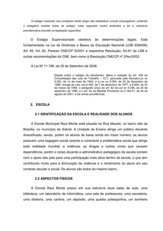 O estágio realizado nas condições deste artigo não estabelece vínculo empregatício, podendo
o estagiário receber bolsa de estágio, estar segurado contra acidentes e ter a cobertura
previdenciária prevista na legislação específica.
O Estágio Supervisionado obedece às determinações legais. Está
fundamentado na Lei de Diretrizes e Bases da Educação Nacional (LDB 9394/96)
Art. 65, Art. 82, Parecer CNE/CP 9/2001 e respectiva Resolução, Art.61 da LDB e
outras recomendações do CNE, bem como à Resolução CNE/CP nº 2/fev/2002.
A Lei Nº 11.788, de 25 de Setembro de 2008:
Dispõe sobre o estágio de estudantes; altera a redação do art. 428 da
Consolidação das Leis do Trabalho – CLT, aprovada pelo Decreto-Lei no
5.452, de 1o de maio de 1943, e a Lei no 9.394, de 20 de dezembro de
1996; revoga as Leis nos 6.494, de 7 de dezembro de 1977, e 8.859, de 23
de março de 1994, o parágrafo único do art. 82 da Lei no 9.394, de 20 de
dezembro de 1996, e o art. 6o da Medida Provisória no 2.164-41, de 24 de
agosto de 2001; e dá outras providências.
2. ESCOLA
2.1 IDENTIFICAÇÃO DA ESCOLA E REALIDADE DOS ALUNOS
A Escola Municipal Raul Monte está situada na Rua Maceió, no bairro alto da
Brasília, no município de Sobral. A Unidade de Ensino atinge um público discente
diversificado, sendo, porém os alunos de baixa renda em maior número; os alunos
possuem uma bagagem social carente e vulnerável à problemática social que atinge
toda realidade mundial: a violência, as drogas e outros vícios que causam
dependência, porém o corpo docente e administrativo pedagógico da escola contam
com o apoio dos pais para uma participação mais ativa dentro da escola, o que tem
contribuído muito para a diminuição da violência e o rendimento do aluno em seu
contexto escolar e social. Os alunos são todos do mesmo bairro.
2.2 ASPECTOS FÍSICOS
A Escola Raul Monte possui em sua estrutura doze salas de aula, uma
biblioteca, um laboratório de Informática, uma sala de professores, uma secretaria,
uma diretoria, uma cantina, um depósito, uma quadra poliesportiva, um banheiro
 