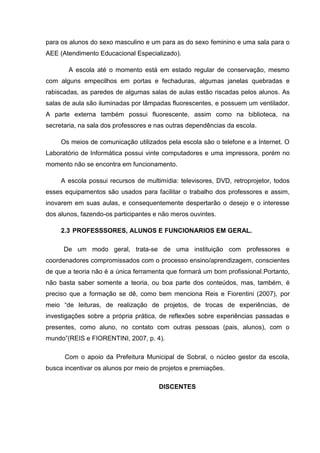 para os alunos do sexo masculino e um para as do sexo feminino e uma sala para o
AEE (Atendimento Educacional Especializado).
A escola até o momento está em estado regular de conservação, mesmo
com alguns empecilhos em portas e fechaduras, algumas janelas quebradas e
rabiscadas, as paredes de algumas salas de aulas estão riscadas pelos alunos. As
salas de aula são iluminadas por lâmpadas fluorescentes, e possuem um ventilador.
A parte externa também possui fluorescente, assim como na biblioteca, na
secretaria, na sala dos professores e nas outras dependências da escola.
Os meios de comunicação utilizados pela escola são o telefone e a Internet. O
Laboratório de Informática possui vinte computadores e uma impressora, porém no
momento não se encontra em funcionamento.
A escola possui recursos de multimídia: televisores, DVD, retroprojetor, todos
esses equipamentos são usados para facilitar o trabalho dos professores e assim,
inovarem em suas aulas, e consequentemente despertarão o desejo e o interesse
dos alunos, fazendo-os participantes e não meros ouvintes.
2.3 PROFESSSORES, ALUNOS E FUNCIONARIOS EM GERAL.
De um modo geral, trata-se de uma instituição com professores e
coordenadores compromissados com o processo ensino/aprendizagem, conscientes
de que a teoria não é a única ferramenta que formará um bom profissional.Portanto,
não basta saber somente a teoria, ou boa parte dos conteúdos, mas, também, é
preciso que a formação se dê, como bem menciona Reis e Fiorentini (2007), por
meio “de leituras, de realização de projetos, de trocas de experiências, de
investigações sobre a própria prática, de reflexões sobre experiências passadas e
presentes, como aluno, no contato com outras pessoas (pais, alunos), com o
mundo”(REIS e FIORENTINI, 2007, p. 4).
Com o apoio da Prefeitura Municipal de Sobral, o núcleo gestor da escola,
busca incentivar os alunos por meio de projetos e premiações.
DISCENTES
 