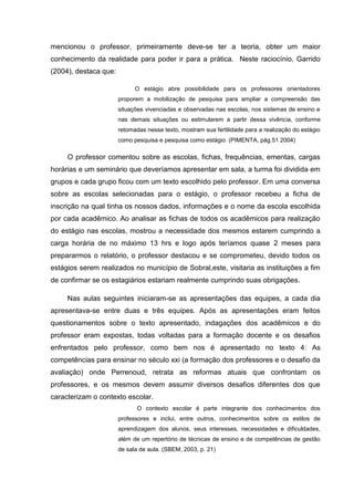 mencionou o professor, primeiramente deve-se ter a teoria, obter um maior
conhecimento da realidade para poder ir para a prática. Neste raciocínio, Garrido
(2004), destaca que:
O estágio abre possibilidade para os professores orientadores
proporem a mobilização de pesquisa para ampliar a compreensão das
situações vivenciadas e observadas nas escolas, nos sistemas de ensino e
nas demais situações ou estimularem a partir dessa vivência, conforme
retomadas nesse texto, mostram sua fertilidade para a realização do estágio
como pesquisa e pesquisa como estágio. (PIMENTA, pág.51 2004)
O professor comentou sobre as escolas, fichas, frequências, ementas, cargas
horárias e um seminário que deveríamos apresentar em sala, a turma foi dividida em
grupos e cada grupo ficou com um texto escolhido pelo professor. Em uma conversa
sobre as escolas selecionadas para o estágio, o professor recebeu a ficha de
inscrição na qual tinha os nossos dados, informações e o nome da escola escolhida
por cada acadêmico. Ao analisar as fichas de todos os acadêmicos para realização
do estágio nas escolas, mostrou a necessidade dos mesmos estarem cumprindo a
carga horária de no máximo 13 hrs e logo após teríamos quase 2 meses para
prepararmos o relatório, o professor destacou e se comprometeu, devido todos os
estágios serem realizados no município de Sobral,este, visitaria as instituições a fim
de confirmar se os estagiários estariam realmente cumprindo suas obrigações.
Nas aulas seguintes iniciaram-se as apresentações das equipes, a cada dia
apresentava-se entre duas e três equipes. Após as apresentações eram feitos
questionamentos sobre o texto apresentado, indagações dos acadêmicos e do
professor eram expostas, todas voltadas para a formação docente e os desafios
enfrentados pelo professor, como bem nos é apresentado no texto 4: As
competências para ensinar no século xxi (a formação dos professores e o desafio da
avaliação) onde Perrenoud, retrata as reformas atuais que confrontam os
professores, e os mesmos devem assumir diversos desafios diferentes dos que
caracterizam o contexto escolar.
O contexto escolar é parte integrante dos conhecimentos dos
professores e inclui, entre outros, conhecimentos sobre os estilos de
aprendizagem dos alunos, seus interesses, necessidades e dificuldades,
além de um repertório de técnicas de ensino e de competências de gestão
de sala de aula. (SBEM, 2003, p. 21)
 