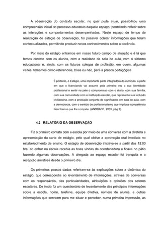 A observação do contexto escolar, no qual pude atuar, possibilitou uma
compreensão inicial do processo educativo daquele espaço, permitindo refletir sobre
as interações e comportamentos desempenhados. Neste espaço de tempo de
realização do estágio de observação, foi possível coletar informações que foram
contextualizadas, permitindo produzir novos conhecimentos sobre a docência.
Por meio do estágio entramos em nosso futuro campo de atuação e é lá que
temos contato com os alunos, com a realidade da sala de aula, com o sistema
educacional e, ainda, com os futuros colegas de profissão, em quem, algumas
vezes, tomamos como referências, boas ou não, para a prática pedagógica.
É portanto, o Estágio, uma importante parte integradora do currículo, a parte
em que o licenciando vai assumir pela primeira vez a sua identidade
profissional e sentir na pele o compromisso com o aluno, com sua família,
com sua comunidade com a instituição escolar, que representa sua inclusão
civilizatória, com a produção conjunta de significados em sala de aula, com
a democracia, com o sentido de profissionalismo que implique competência
fazer bem o que lhe compete. (ANDRADE, 2005, pág.2).
4.2 RELATÓRIO DA OBSERVAÇÃO
Fiz o primeiro contato com a escola por meio de uma conversa com a diretora e
apresentação da carta de estágio, pelo qual obtive a aprovação oral imediata no
estabelecimento de ensino. O estagio de observação iniciava-se a partir das 13:00
hrs, ao entrar na escola recebia as boas vindas da coordenadora e ficava no pátio
fazendo algumas observações. A chegada ao espaço escolar foi tranquila e a
recepção amistosa desde o primeiro dia.
Os primeiros passos dados referiram-se às explicações sobre a dinâmica do
estágio, que correspondia ao levantamento de informações, através de conversas
com os responsáveis, das particularidades, atribuições e opiniões dos setores
escolares. De inicio fiz um questionário de levantamento das principais informações
sobre a escola, nome, telefone, equipe diretiva, número de alunos, e outras
informações que serviram para me situar e perceber, numa primeira impressão, as
 