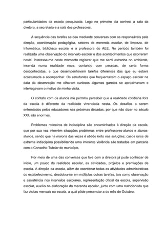 particularidades da escola pesquisada. Logo no primeiro dia conheci a sala da
diretora, a secretaria e a sala dos professores.
A sequência das tarefas se deu mediante conversas com os responsáveis pela
direção, coordenação pedagógica, setores de merenda escolar, de limpeza, de
Informática, biblioteca escolar e a professora do AEE. No período também foi
realizada uma observação do intervalo escolar e dos acontecimentos que ocorreram
neste. Interessa-me neste momento registrar que me senti estranha no ambiente,
inserida numa realidade nova, contando com pessoas, de certa forma
desconhecidas, e que desempenhavam tarefas diferentes das que eu estava
acostumada a acompanhar. Os estudantes que frequentavam o espaço escolar na
data da observação me olharam curiosos algumas garotas se aproximavam e
interrogavam o motivo de minha visita.
O contato com os alunos me permitiu perceber que a realidade cotidiana fora
da escola é diferente da realidade vivenciada nesta. Os desafios a serem
enfrentados pelos educadores nas próximas décadas, por que não dizer no século
XXI, são enormes.
Problemas rotineiros de indisciplina são encaminhados à direção da escola,
que por sua vez intervém situações problemas entre professores-alunos e alunos-
alunos, sendo que na maioria das vezes é obtido êxito nas soluções; casos raros de
extrema indisciplina possibilitando uma iminente violência são tratados em parceria
com o Conselho Tutelar do município.
Por meio de uma das conversas que tive com a diretora já pude conhecer de
inicio, um pouco da realidade escolar, as atividades, projetos e premiações da
escola. A direção da escola, além de coordenar todas as atividades administrativas
do estabelecimento, desdobra-se em múltiplas outras tarefas, tais como observação
e assistência nos intervalos escolares, representação oficial da escola, supervisão
escolar, auxílio na elaboração da merenda escolar, junto com uma nutricionista que
faz visitas mensais na escola, a qual pôde presenciar a do mês de Outubro.
 