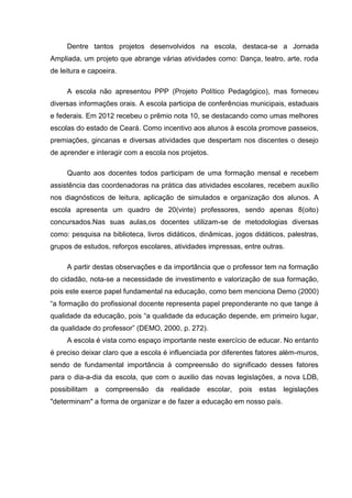 Dentre tantos projetos desenvolvidos na escola, destaca-se a Jornada
Ampliada, um projeto que abrange várias atividades como: Dança, teatro, arte, roda
de leitura e capoeira.
A escola não apresentou PPP (Projeto Político Pedagógico), mas forneceu
diversas informações orais. A escola participa de conferências municipais, estaduais
e federais. Em 2012 recebeu o prêmio nota 10, se destacando como umas melhores
escolas do estado de Ceará. Como incentivo aos alunos à escola promove passeios,
premiações, gincanas e diversas atividades que despertam nos discentes o desejo
de aprender e interagir com a escola nos projetos.
Quanto aos docentes todos participam de uma formação mensal e recebem
assistência das coordenadoras na prática das atividades escolares, recebem auxílio
nos diagnósticos de leitura, aplicação de simulados e organização dos alunos. A
escola apresenta um quadro de 20(vinte) professores, sendo apenas 8(oito)
concursados.Nas suas aulas,os docentes utilizam-se de metodologias diversas
como: pesquisa na biblioteca, livros didáticos, dinâmicas, jogos didáticos, palestras,
grupos de estudos, reforços escolares, atividades impressas, entre outras.
A partir destas observações e da importância que o professor tem na formação
do cidadão, nota-se a necessidade de investimento e valorização de sua formação,
pois este exerce papel fundamental na educação, como bem menciona Demo (2000)
“a formação do profissional docente representa papel preponderante no que tange à
qualidade da educação, pois “a qualidade da educação depende, em primeiro lugar,
da qualidade do professor” (DEMO, 2000, p. 272).
A escola é vista como espaço importante neste exercício de educar. No entanto
é preciso deixar claro que a escola é influenciada por diferentes fatores além-muros,
sendo de fundamental importância à compreensão do significado desses fatores
para o dia-a-dia da escola, que com o auxilio das novas legislações, a nova LDB,
possibilitam a compreensão da realidade escolar, pois estas legislações
"determinam" a forma de organizar e de fazer a educação em nosso país.
 
