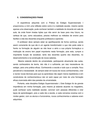 5. CONSIDERAÇOES FINAIS
A experiência adquirida com a Prática do Estágio Supervisionado I
proporcionou a mim uma reflexão sobre como é a realidade escolar, mesmo sendo
apenas uma observação, pude conhecer também a realidade do docente em sala de
aula, de onde foram tiradas lições que irão servir de base para meu futuro, na
certeza de que, como educadora, preciso melhorar os métodos de ensino para
facilitar a vida dos discentes enquanto professora e aprendiz.
O professor deve sempre estar se aperfeiçoando de forma contínua, sendo
assim consciente de que ele é um agente transformador e que não pode estar à
frente na formação de alguém se não levar a sério a sua própria formação,e a
instituição de ensino tem papel importante nesta formação, pois esta, cumpre a
importante função de socializar, tanto dos docentes quanto dos discentes, no
desenvolvimento e na construção de novos saberes.
Mesmo estando dentro da universidade, participando ativamente das aulas,
sendo conhecedora da teoria, isto não é o suficiente, por isso necessita-se do
estágio, para uma prática eficaz. Conhecendo a escola e tudo que a compõe, ficou
percebível a necessidade de sempre estar em busca de novos conhecimentos, criar
e recriar novas técnicas para que os aprendizes não sejam meros repetidores e sim
construtores de conhecimentos,e isto só será capaz por meio de uma formação
eficaz,vivenciada além das paredes da universidade.
Portanto, esta disciplina Estágio Supervisionado I, Este Estágio foi de grande
importância em minha formação, pois mesmo já estando atuando no magistério,
pude conhecer outra realidade escolar, conviver com pessoas diferentes e criar
laços de aprendizagem, pois a cada ida a escola, a cada conversa coversa com o
núcleo gestor, com os alunos e funcionários, novos conhecimentos e saberes eram
adquiridos.
 