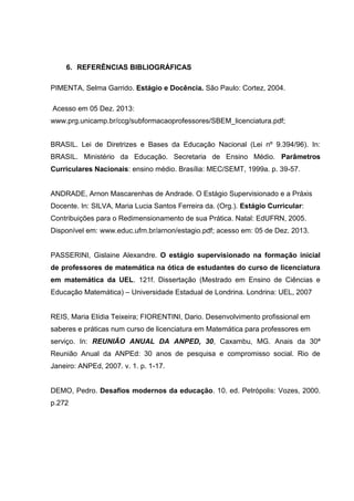 6. REFERÊNCIAS BIBLIOGRÁFICAS
PIMENTA, Selma Garrido. Estágio e Docência. São Paulo: Cortez, 2004.
Acesso em 05 Dez. 2013:
www.prg.unicamp.br/ccg/subformacaoprofessores/SBEM_licenciatura.pdf;
BRASIL. Lei de Diretrizes e Bases da Educação Nacional (Lei nº 9.394/96). In:
BRASIL. Ministério da Educação. Secretaria de Ensino Médio. Parâmetros
Curriculares Nacionais: ensino médio. Brasília: MEC/SEMT, 1999a. p. 39-57.
ANDRADE, Arnon Mascarenhas de Andrade. O Estágio Supervisionado e a Práxis
Docente. In: SILVA, Maria Lucia Santos Ferreira da. (Org.). Estágio Curricular:
Contribuições para o Redimensionamento de sua Prática. Natal: EdUFRN, 2005.
Disponível em: www.educ.ufrn.br/arnon/estagio.pdf; acesso em: 05 de Dez. 2013.
PASSERINI, Gislaine Alexandre. O estágio supervisionado na formação inicial
de professores de matemática na ótica de estudantes do curso de licenciatura
em matemática da UEL. 121f. Dissertação (Mestrado em Ensino de Ciências e
Educação Matemática) – Universidade Estadual de Londrina. Londrina: UEL, 2007
REIS, Maria Elídia Teixeira; FIORENTINI, Dario. Desenvolvimento profissional em
saberes e práticas num curso de licenciatura em Matemática para professores em
serviço. In: REUNIÃO ANUAL DA ANPED, 30, Caxambu, MG. Anais da 30ª
Reunião Anual da ANPEd: 30 anos de pesquisa e compromisso social. Rio de
Janeiro: ANPEd, 2007. v. 1. p. 1-17.
DEMO, Pedro. Desafios modernos da educação. 10. ed. Petrópolis: Vozes, 2000.
p.272
 