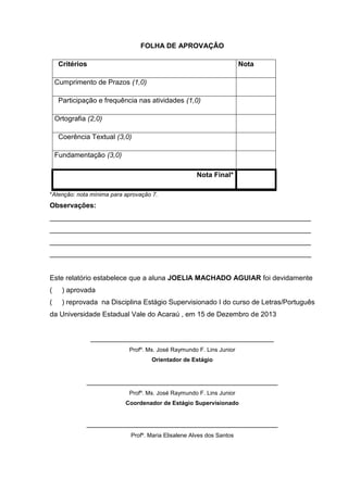 FOLHA DE APROVAÇÂO
Critérios Nota
Cumprimento de Prazos (1,0)
Participação e frequência nas atividades (1,0)
Ortografia (2,0)
Coerência Textual (3,0)
Fundamentação (3,0)
Nota Final*
*Atenção: nota mínima para aprovação 7.
Observações:
___________________________________________________________________
___________________________________________________________________
___________________________________________________________________
___________________________________________________________________
Este relatório estabelece que a aluna JOELIA MACHADO AGUIAR foi devidamente
( ) aprovada
( ) reprovada na Disciplina Estágio Supervisionado I do curso de Letras/Português
da Universidade Estadual Vale do Acaraú , em 15 de Dezembro de 2013
_______________________________________________
Profº. Ms. José Raymundo F. Lins Junior
Orientador de Estágio
_________________________________________________
Profº. Ms. José Raymundo F. Lins Junior
Coordenador de Estágio Supervisionado
_________________________________________________
Profº. Maria Elisalene Alves dos Santos
 