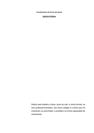 Coordenadora do Curso de Letras
DEDICATÓRIA
Dedico este trabalho a Deus, autor da vida, a minha família, ao
meu professor/orientador, aos meus colegas e a todos que me
incentivam na caminhada, e acreditam na minha capacidade de
crescimento.
 