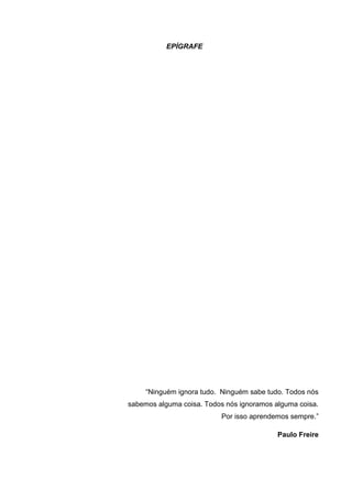 EPÍGRAFE
“Ninguém ignora tudo. Ninguém sabe tudo. Todos nós
sabemos alguma coisa. Todos nós ignoramos alguma coisa.
Por isso aprendemos sempre.”
Paulo Freire
 
