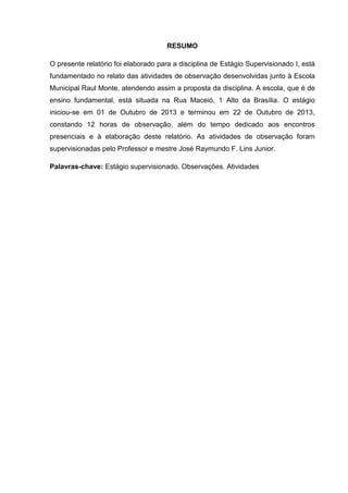 RESUMO
O presente relatório foi elaborado para a disciplina de Estágio Supervisionado I, está
fundamentado no relato das atividades de observação desenvolvidas junto à Escola
Municipal Raul Monte, atendendo assim a proposta da disciplina. A escola, que é de
ensino fundamental, está situada na Rua Maceió, 1 Alto da Brasília. O estágio
iniciou-se em 01 de Outubro de 2013 e terminou em 22 de Outubro de 2013,
constando 12 horas de observação, além do tempo dedicado aos encontros
presenciais e à elaboração deste relatório. As atividades de observação foram
supervisionadas pelo Professor e mestre José Raymundo F. Lins Junior.
Palavras-chave: Estágio supervisionado. Observações. Atividades
 