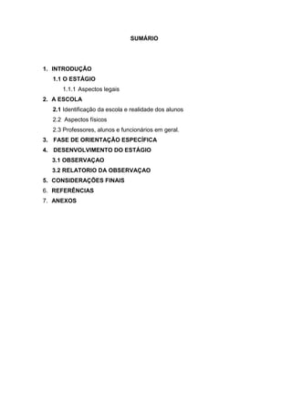 SUMÁRIO
1. INTRODUÇÃO
1.1 O ESTÁGIO
1.1.1 Aspectos legais
2. A ESCOLA
2.1 Identificação da escola e realidade dos alunos
2.2 Aspectos físicos
2.3 Professores, alunos e funcionários em geral.
3. FASE DE ORIENTAÇÃO ESPECÍFICA
4. DESENVOLVIMENTO DO ESTÁGIO
3.1 OBSERVAÇAO
3.2 RELATORIO DA OBSERVAÇAO
5. CONSIDERAÇÕES FINAIS
6. REFERÊNCIAS
7. ANEXOS
 
