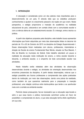 1. INTRODUÇÃO
A educação é considerada como um dos setores mais importantes para o
desenvolvimento de um país. É através dela que os cidadãos produzem
conhecimentos e ajudam no crescimento pessoal e da nação em que vivem. Nesta
perspectiva, o estágio proporciona a inserção do acadêmico na realidade
educacional do país, colocando-o em contato direto com a comunidade escolar e
com a vivência diária de um estabelecimento escolar. É o interagir, entre a teoria e a
prática.
A partir dos objetivos propostos pela disciplina, este trabalho busca apresentar
informações que foram adquiridas por meio das observações feitas no decorrer do
período de 10 a 22 de Outubro de 2013 na disciplina de Estagio Supervisionado I.
Essas observações foram realizadas com alunos, professores, merendeiras e
direção da Escola de ensino Fundamental Raul Monte, situada na Rua Maceió, 1
Alto da Brasília no município de Sobral. Este trabalho abordará um pouco a
realidade da educação nesta instituição de ensino, a rotina escolar docente e
discente, o ambiente escolar, e o empenho de toda comunidade escolar nas
atividades.
Neste trabalho serão relatadas além das atividades de observação
desenvolvidas durante o estágio, as atividades de orientação desenvolvidas nos
encontros presenciais da disciplina. A partir destas observações, nota-se que o
estágio possibilita aos futuros professores a compreensão das ações praticadas
dentro da instituição, por meio das observações, dando uma prévia da realidade,
como também do que queremos realmente para a preparação à inserção
profissional, uma relação contínua entre teória-prática que tende a se aprofundar
mais com o contato ao ambiente escolar.
Partindo desse pressuposto, faz-se necessário que a educação seja levada a
sério e que essa teoria e prática mencionada caminhem juntas em favor de
possibilitar a compreensão do aluno, e que esta educação tenha efeito significativo
em sua vida.
 