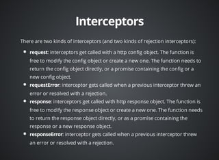 There are two kinds of interceptors (and two kinds of rejection interceptors): 
: interceptors get called with a http config object. The function is 
free to modify the config object or create a new one. The function needs to 
return the config object directly, or a promise containing the config or a 
new config object. 
: interceptor gets called when a previous interceptor threw an 
error or resolved with a rejection. 
: interceptors get called with http response object. The function is 
free to modify the response object or create a new one. The function needs 
to return the response object directly, or as a promise containing the 
response or a new response object. 
: interceptor gets called when a previous interceptor threw 
an error or resolved with a rejection. 
 