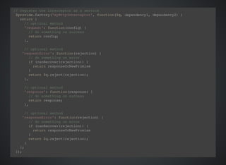 // register the interceptor as a service 
$provide.factory('myHttpInterceptor', function($q, dependency1, dependency2) { 
return { 
// optional method 
'request': function(config) { 
// do something on success 
return config; 
}, 
// optional method 
'requestError': function(rejection) { 
// do something on error 
if (canRecover(rejection)) { 
return responseOrNewPromise 
} 
return $q.reject(rejection); 
}, 
// optional method 
'response': function(response) { 
// do something on success 
return response; 
}, 
// optional method 
'responseError': function(rejection) { 
// do something on error 
if (canRecover(rejection)) { 
return responseOrNewPromise 
} 
return $q.reject(rejection); 
} 
}; 
}); 
$httpProvider.interceptors.push('myHttpInterceptor'); 
 