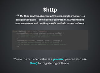 $http({method: 'GET', url: '/someUrl'}) 
.success(function(data, status, headers, config) { 
// this callback will be called asynchronously 
// when the response is available 
}) 
.error(function(data, status, headers, config) { 
// called asynchronously if an error occurs 
// or server returns response with an error status. 
}); 
*Since the returned value is a , you can also use 
for registering callbacks. 
 