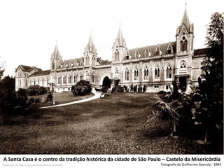 A Santa Casa é o centro da tradição histórica da cidade de São Paulo – Castelo da Misericórdia 
Fotografia de Guilherme Gaensly - 1884 
Pesquisas de Maria Nazarete de Barros Andrade  