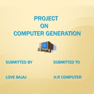 PROJECT 
ON 
COMPUTER GENERATION 
SUBMITTED BY SUBMITTED TO 
LOVE BAJAJ H.R COMPUTER 
 