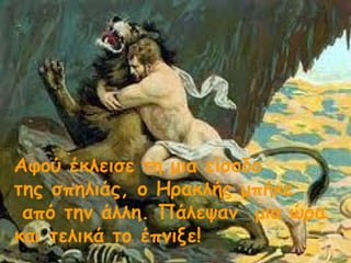 Αφού έκλεισε τη μια είσοδο 
της σπηλιάς, ο Ηρακλής μπήκε 
από την άλλη. Πάλεψαν μια ώρα 
και τελικά το έπνιξε! 
 