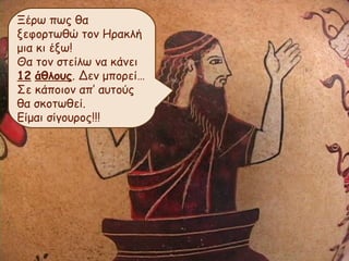 Ξέρω πως θα 
ξεφορτωθώ τον Ηρακλή 
μια κι έξω! 
Θα τον στείλω να κάνει 
12 άθλους. Δεν μπορεί… 
Σε κάποιον απ’ αυτούς 
θα σκοτωθεί. 
Είμαι σίγουρος!!! 
 