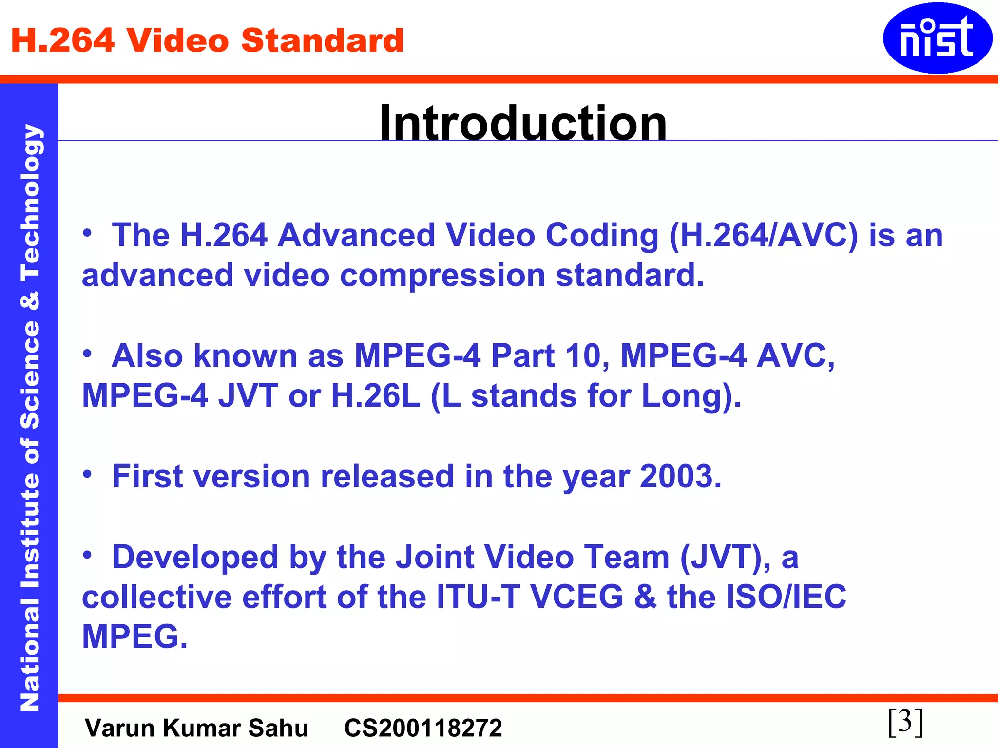 H.264 Video Standard 
Introduction 
[3] National Institute of Science & Technology 
• The H.264 Advanced Video Coding (H.264/AVC) is an 
advanced video compression standard. 
• Also known as MPEG-4 Part 10, MPEG-4 AVC, 
MPEG-4 JVT or H.26L (L stands for Long). 
• First version released in the year 2003. 
• Developed by the Joint Video Team (JVT), a 
collective effort of the ITU-T VCEG & the ISO/IEC 
MPEG. 
Varun Kumar Sahu CS200118272 
 