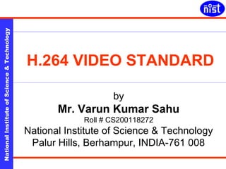 H.264 Video Standard 
National Institute of Science & Technology 
H.264 VIDEO STANDARD 
by 
Mr. Varun Kumar Sahu 
Roll # CS200118272 
National Institute of Science & Technology 
Palur Hills, Berhampur, INDIA-761 008 
December 2004 
Varun Kumar Sahu CS200118272 
 