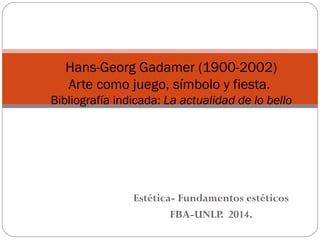 Hans-Georg Gadamer (1900-2002) 
Arte como juego, símbolo y fiesta. 
Bibliografía indicada: La actualidad de lo bello 
Estética- Fundamentos estéticos 
FBA-UNLP. 2014. 
 