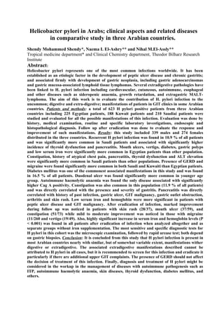 Helicobacter pylori in Arabs; clinical aspects and related diseases 
in comparative study in three Arabian countries. 
Shendy Mohammed Shendy*, Naema I. El-Ashry** and Nihal M.El-Assly** 
Tropical medicine department* and Clinical Chemistry department, Theodor Bilharz Research 
Institute 
Abstract: 
Helicobacter pylori represents one of the most common infections worldwide. It has been 
established as an etiologic factor in the development of peptic ulcer disease and chronic gastritis; 
and associated firmly with development of gastric neoplasia, including gastric adenocarcinomas 
and gastric mucosa-associated lymphoid tissue lymphomas. Several extradigestive pathologies have 
been linked to H. pylori infection including cardiovascular, cutaneous, autoimmune, esophageal 
and other diseases such as sideropenic anaemia, growth retardation, and extragastric MALT-lymphoma. 
The aim of this work is to evaluate the contribution of H. pylori infection to the 
uncommon; digestive and extra-digestive; manifestations of patients in GIT clinics in some Arabian 
countries. Patients and methods: a total of 623 H pylori positive patients from three Arabian 
countries including 225 Egyptian patients, 188 Kuwait patients and 210 Saudiai patients were 
studied and evaluated for all the possible manifestations of this infection. Evaluation was done by 
history, medical examination, routine and specific laboratory investigations, endoscopic and 
histopathological diagnosis. Follow up after eradication was done to evaluate the response and 
improvement of such manifestations. Results: this study included 339 males and 274 females 
distributed in the three countries. Recurrent H pylori infection was found in 10.9 % of all patients 
and was significantly more common in Saudi patients and associated with significantly higher 
incidence of thyroid dysfunction and pancreatitis. Mouth ulcers, vertigo, diabetes, gastric polyps 
and low serum iron were significantly more common in Egyptian patients than other population. 
Constipation, history of atypical chest pain, pancreatitis, thyroid dysfunction and ALT elevation 
were significantly more common in Saudi patients than other populations. Presence of GERD and 
migraine were found significantly more common in both Saudi and Kuwaiti than Egyptian patients. 
Diabetes mellitus was one of the commonest associated manifestations in this study and was found 
in 16.5 % of all patients. Duodenal ulcer was found significantly more common in younger age 
group. Autoimmune haemolytic anaemia was found the only disease associated with significantly 
higher Cag A positivity. Constipation was also common in this population (11.9 % of all patients) 
and was directly correlated with the presence and severity of gastritis. Pancreatitis was directly 
correlated with history of past infection, gastric ulcer, GIT malignancy, gastric outlet obstruction, 
arthritis and skin rash. Low serum iron and hemoglobin were more significant in patients with 
peptic ulcer disease and GIT malignancy. After eradication of infection, marked improvement 
during follow up was noticed in patients with skin rash (28/37), mouth ulcer (37/59), and 
constipation (51/73) while mild to moderate improvement was noticed in those with migraine 
(11/260 and vertigo (19/49). Also, highly significant increase in serum iron and hemoglobin levels (P 
< 0.001) was found in all patients after eradication of infection when analyzed altogether and as 
separate groups without iron supplementation. The most sensitive and specific diagnostic tests for 
H pylori in this cohort was the microscopic examination, followed by rapid urease test; both depend 
on gastric biopsies. Conclusion: It is concluded from this study that H pylori infection is present in 
most Arabian countries nearly with similar, but of somewhat variable extent, manifestations wither 
digestive or extradigestive. The associated extradigestive manifestations described cannot be 
attributed to H pylori in all cases, but it is recommended to screen for this infection and eradicate it 
particularly if there are additional upper GIT complaints. The presence of GERD should not affect 
the decision of treatment of this infection. Finally, diagnosis and treatment of H pylori might be 
considered in the workup in the management of diseases with autoimmune pathogenesis such as 
ITP, autoimmune haemolytic anaemia, skin diseases, thyroid dysfunction, diabetes mellitus, and 
others. 
 