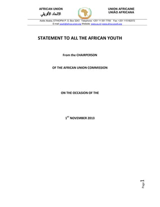 Page1 
AFRICAN UNION UNION AFRICAINE 
STATEMENT TO ALL THE AFRICAN YOUTH 
From the CHAIRPERSON 
OF THE AFRICAN UNION COMMISSION 
ON THE OCCASION OF THE 
1ST NOVEMBER 2013 
UNIÃO AFRICANA 
Addis Ababa, ETHIOPIA P. O. Box 3243 Telephone: +251 11 551 7700 Fax: +251 115182072 
E-mail youth@africa-union.org Website: www.au.int www.africa-youth.org 
 