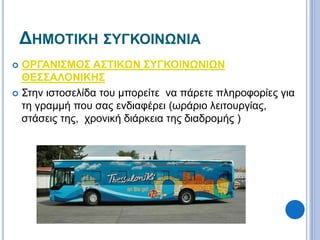 ΔΗΜΟΤΙΚΗ ΣΥΓΚΟΙΝΩΝΙΑ 
 ΟΡΓΑΝΙΣΜΟΣ ΑΣΤΙΚΩΝ ΣΥΓΚΟΙΝΩΝΙΩΝ 
ΘΕΣΣΑΛΟΝΙΚΗΣ 
 Στην ιστοσελίδα του μπορείτε να πάρετε πληροφορίες για 
τη γραμμή που σας ενδιαφέρει (ωράριο λειτουργίας, 
στάσεις της, χρονική διάρκεια της διαδρομής ) 
 