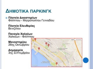 ΔΗΜΟΤΙΚΑ ΠΑΡΚΙΝΓΚ 
 Πλατεία Δικαστηρίων 
Φιλίππου - Μητροπολίτου Γενναδίου 
Πλατεία Ελευθερίας 
Βενιζέλου 
Παναγία Χαλκέων 
Χαλκέων - Φιλίππου 
Μοναστηρίου 
26ης Οκτωβρίου 
Δημαρχείο 
3ης Σεπτεμβρίου 
 