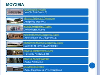 ΜΟΥΣΕΙΑ 
Αρχαιολογικό Μουσείο 
(Μανόλη Ανδρόνικου 6) 
Μουσείο Βυζαντνού Πολιτισμού 
(Λεωφόρος Στρατού 2) 
Κέντρο Σύγχρονης Τέχνης 
(Αποθήκη Β1, λιμάνι) 
Κρατικό Μουσείο Σύγχρονης Τέχνης 
(Κολοκοτρώνη 21, Σταυρούπολη,) 
Μακεδονικό Μουσείο Σύγχρονης Τέχνης 
(Εγνατίας 154 εντός ΔΕΘ-Helexpo) 
Μουσείο Μακεδονικού Αγώνα 
(Προξένου Κορομηλά 23) 
Μουσείο Κινηματογράφου 
(Λιμάνι, Αποθήκη Α΄) 
Ολυμπιακό Μουσείο 
(Αγίου Δημητρίου και 3ης Σεπτεμβρίου) 
 