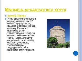 ΜΝΗΜΕΙΑ-ΑΡΧΑΙΟΛΟΓΙΚΟΙ ΧΩΡΟΙ 
 Λευκός Πύργος 
 Ήταν αμυντικός πύργος ο 
οποίος χτίστηκε τον ΙΕ' 
αιώνα. Χρησίμευε ως 
φυλάκιο φρουρών και ως 
φυλακή. Ενωνε το 
ανατολικό με το 
νοτιοανατολικό τείχος, το 
οποίο κατεδαφίστηκε το 
1866. Τώρα λειτουργεί 
ως μουσείο με ποικίλλες 
συλλογές γλυπτών, 
νωπογραφιών, 
τοιχογραφιών, κλπ. 
Βρίσκεται στην παραλία. 
 