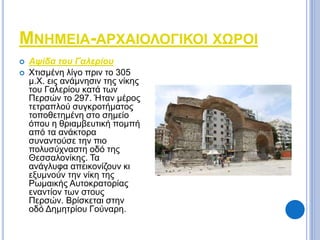 ΜΝΗΜΕΙΑ-ΑΡΧΑΙΟΛΟΓΙΚΟΙ ΧΩΡΟΙ 
 Αψίδα του Γαλερίου 
 Χτισμένη λίγο πριν το 305 
μ.Χ. εις ανάμνησιν της νίκης 
του Γαλερίου κατά των 
Περσών το 297. Ήταν μέρος 
τετραπλού συγκροτήματος 
τοποθετημένη στο σημείο 
όπου η θριαμβευτική πομπή 
από τα ανάκτορα 
συναντούσε την πιο 
πολυσύχναστη οδό της 
Θεσσαλονίκης. Τα 
ανάγλυφα απεικονίζουν κι 
εξυμνούν την νίκη της 
Ρωμαικής Αυτοκρατορίας 
εναντίον των στους 
Περσών. Βρίσκεται στην 
οδό Δημητρίου Γούναρη. 
 