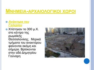 ΜΝΗΜΕΙΑ-ΑΡΧΑΙΟΛΟΓΙΚΟΙ ΧΩΡΟΙ 
 Ανάκτορα του 
Γαλερίου 
 Χτίστηκαν το 300 μ.Χ. 
στο κέντρο της 
ρωμαϊκής 
Θεσσαλονίκης. Μερικά 
τμήματα του ανακτόρου 
φαίνονται ακόμη και 
σήμερα. Βρίσκονται 
στην οδό Δημητρίου 
Γούναρη 
 