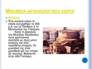 ΜΝΗΜΕΙΑ-ΑΡΧΑΙΟΛΟΓΙΚΟΙ ΧΩΡΟΙ 
 Ροτόντα 
 Ένα κυκλικό κτίριο το 
οποίο ανεγέρθηκε το 306 
μ.Χ. ως το Πάνθεον ή το 
Μαυσωλείο του Γαλέριου. 
Κατά τη βασιλεία 
του Μεγάλου Θεοδοσίου 
έγινε χριστιανική 
εκκλησία με λίγες μόνο 
αλλαγές και λίγα 
πρόσθετα στοιχεία. Τα 
μωσαϊκά της είναι 
μοναδικά για την εποχή. 
(Δ' αιώνας). Βρίσκεται 
στην οδό Γούναρη. 
 