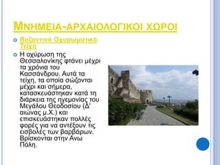 ΜΝΗΜΕΙΑ-ΑΡΧΑΙΟΛΟΓΙΚΟΙ ΧΩΡΟΙ 
 Βυζαντινά Οχυρωματικά 
Τείχη 
 Η οχύρωση της 
Θεσσαλονίκης φτάνει μέχρι 
τα χρόνια του 
Κασσάνδρου. Αυτά τα 
τείχη, τα οποία σώζονται 
μέχρι και σήμερα, 
κατασκευάστηκαν κατά τη 
διάρκεια της ηγεμονίας του 
Μεγάλου Θεοδοσίου (Δ' 
αιώνας μ.Χ.) και 
επισκευάστηκαν πολλές 
φορές για να αντέξουν τις 
εισβολές των βαρβάρων. 
Βρίσκονται στην Ανω 
Πόλη. 
 